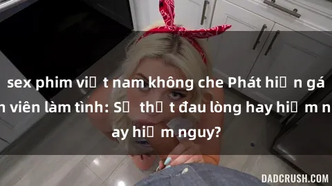 sex phim việt nam không che Phát hiện gái sinh viên làm tình: Sự thật đau lòng hay hiểm nguy?