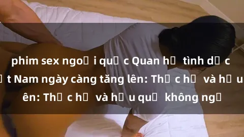 phim sex ngoại quốc Quan hệ tình dục của nữ sinh Việt Nam ngày càng tăng lên: Thực hư và hậu quả không ngờ