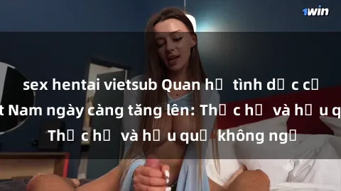 sex hentai vietsub Quan hệ tình dục của nữ sinh Việt Nam ngày càng tăng lên: Thực hư và hậu quả không ngờ