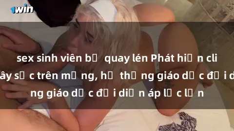 sex sinh viên bị quay lén Phát hiện clip sex nữ sinh gây sốc trên mạng, hệ thống giáo dục đối diện áp lực lớn