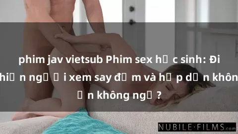 phim jav vietsub Phim sex học sinh: Điều gì khiến người xem say đắm và hấp dẫn không ngờ?