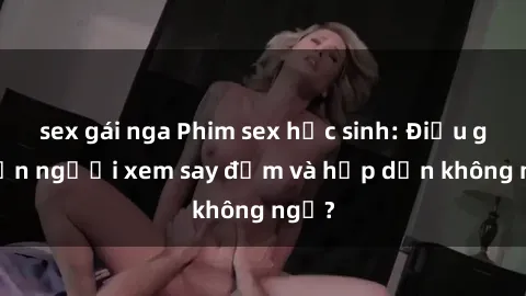 sex gái nga Phim sex học sinh: Điều gì khiến người xem say đắm và hấp dẫn không ngờ?