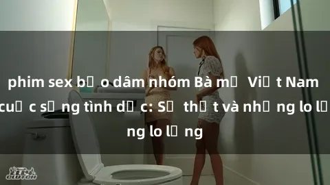 phim sex bạo dâm nhóm Bà mẹ Việt Nam và cuộc sống tình dục: Sự thật và những lo lắng