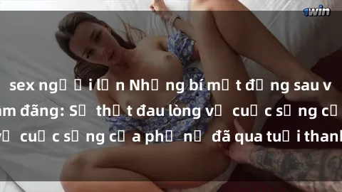 sex người lớn Những bí mật đằng sau vẻ ngoài gái già dâm đãng: Sự thật đau lòng về cuộc sống của phụ nữ đã qua tuổi thanh xuân