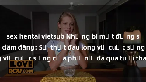 sex hentai vietsub Những bí mật đằng sau vẻ ngoài gái già dâm đãng: Sự thật đau lòng về cuộc sống của phụ nữ đã qua tuổi thanh xuân
