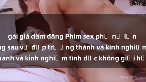 gái già dâm đãng Phim sex phụ nữ lớn tuổi: Sức hút đằng sau vẻ đẹp trưởng thành và kinh nghiệm tình dục không giới hạn