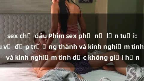 sex chị dâu Phim sex phụ nữ lớn tuổi: Sức hút đằng sau vẻ đẹp trưởng thành và kinh nghiệm tình dục không giới hạn