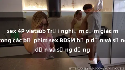 sex 4P vietsub Trải nghiệm cảm giác mới lạ trong các bộ phim sex BDSM hấp dẫn và sống động