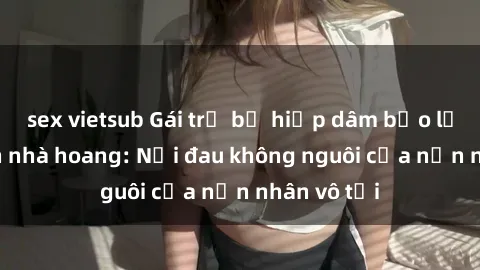 sex vietsub Gái trẻ bị hiếp dâm bạo lực trong căn nhà hoang: Nỗi đau không nguôi của nạn nhân vô tội