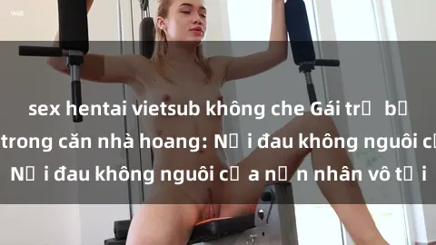 sex hentai vietsub không che Gái trẻ bị hiếp dâm bạo lực trong căn nhà hoang: Nỗi đau không nguôi của nạn nhân vô tội