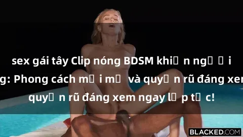 sex gái tây Clip nóng BDSM khiến người xem phát cuồng: Phong cách mới mẻ và quyến rũ đáng xem ngay lập tức!