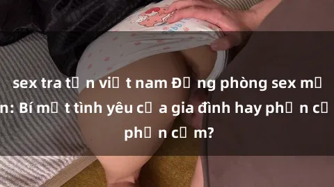 sex tra tấn việt nam Động phòng sex mẹ con: Bí mật tình yêu của gia đình hay phản cảm?