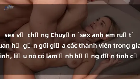 sex vợ chồng Chuyện `sex anh em ruột` - Đề cập đến quan hệ gần gũi giữa các thành viên trong gia đình, liệu nó có làm ảnh hưởng đến tình cảm gia đình hay không?