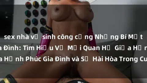 sex nhà vệ sinh công cộng Những Bí Mật trong Tình Dục Gia Đình: Tìm Hiểu Về Mối Quan Hệ Giữa Hạnh Phúc Gia Đình và Sự Hài Hòa Trong Cuộc Sống Tình Dục