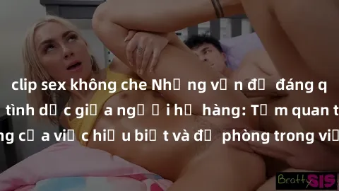 clip sex không che Những vấn đề đáng quan tâm về quan hệ tình dục giữa người họ hàng: Tầm quan trọng của việc hiểu biết và đề phòng trong việc tiếp xúc trong gia đình.