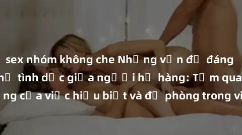 sex nhóm không che Những vấn đề đáng quan tâm về quan hệ tình dục giữa người họ hàng: Tầm quan trọng của việc hiểu biết và đề phòng trong việc tiếp xúc trong gia đình.