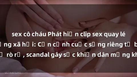 sex cô cháu Phát hiện clip sex quay lén hot nhất trên mạng xã hội: Cận cảnh cuộc sống riêng tư bị rò rỉ, scandal gây sốc khiến dân mạng không khỏi bàng hoàng