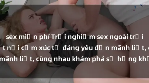 sex miễn phí Trải nghiệm sex ngoài trời: Khi thiên nhiên kết nối cảm xúc từ đáng yêu đến mãnh liệt, cùng nhau khám phá sự hứng khởi và thú vị.