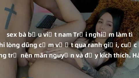 sex bà bầu việt nam Trải nghiệm làm tình ngoài đường: Khi lòng dũng cảm vượt qua ranh giới, cuộc hẹn nơi công cộng trở nên mãn nguyện và đầy kích thích. Hành vi nguy hiểm, nhưng cũng tạo nên cảm giác