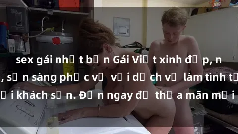 sex gái nhật bản Gái Việt xinh đẹp, nồng nàn tình cảm, sẵn sàng phục vụ với dịch vụ làm tình tại khách sạn. Đến ngay để thỏa mãn mọi khao khát của bạn!