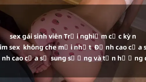 sex gái sinh viên Trải nghiệm cực kỳ nóng bỏng trong phim sex  không che mới nhất  Đỉnh cao của sự sung sướng và tận hưởng chân thật