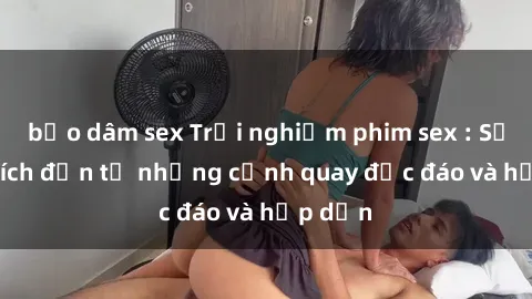 bạo dâm sex Trải nghiệm phim sex : Sự kích thích đến từ những cảnh quay độc đáo và hấp dẫn