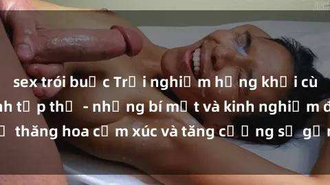 sex trói buộc Trải nghiệm hứng khởi cùng với việc làm tình tập thể - những bí mật và kinh nghiệm để thăng hoa cảm xúc và tăng cường sự gắn kết trong mối quan hệ