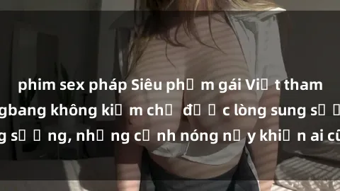 phim sex pháp Siêu phẩm gái Việt tham gia trong buổi gangbang không kiềm chế được lòng sung sướng, những cảnh nóng nảy khiến ai cũng phải mãn nhãn