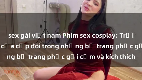 sex gái việt nam Phim sex cosplay: Trải nghiệm tuyệt vời của cặp đôi trong những bộ trang phục gợi cảm và kích thích