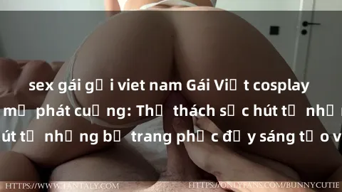 sex gái gọi viet nam Gái Việt cosplay sexy khiến fan hâm mộ phát cuồng: Thử thách sức hút từ những bộ trang phục đầy sáng tạo và quyến rũ!
