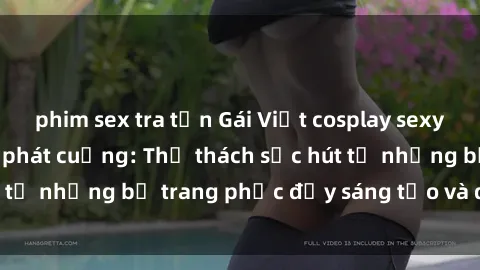phim sex tra tấn Gái Việt cosplay sexy khiến fan hâm mộ phát cuồng: Thử thách sức hút từ những bộ trang phục đầy sáng tạo và quyến rũ!