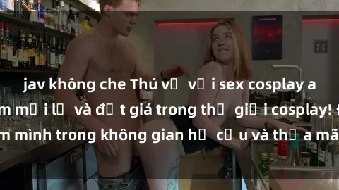 jav không che Thú vị với sex cosplay anime: Trải nghiệm mới lạ và đắt giá trong thế giới cosplay! Đắm mình trong không gian hư cấu và thỏa mãn niềm đam mê của bạn!