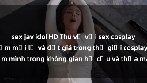 sex jav idol HD Thú vị với sex cosplay anime: Trải nghiệm mới lạ và đắt giá trong thế giới cosplay! Đắm mình trong không gian hư cấu và thỏa mãn niềm đam mê của bạn!