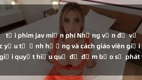 tải phim jav miễn phí Những vấn đề về sex học sinh: Các yếu tố ảnh hưởng và cách giáo viên giải quyết hiệu quả để đảm bảo sự phát triển toàn diện.