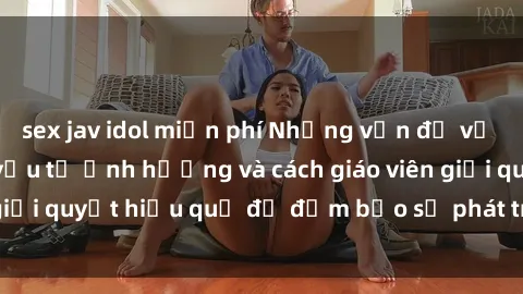 sex jav idol miễn phí Những vấn đề về sex học sinh: Các yếu tố ảnh hưởng và cách giáo viên giải quyết hiệu quả để đảm bảo sự phát triển toàn diện.
