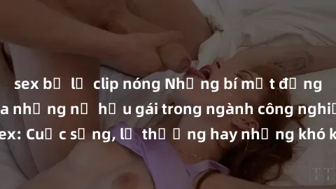 sex bị lộ clip nóng Những bí mật đằng sau cuộc sống của những nữ hầu gái trong ngành công nghiệp sex: Cuộc sống, lẽ thường hay những khó khăn mà họ phải đối mặt.