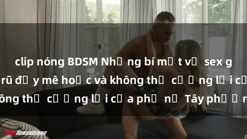 clip nóng BDSM Những bí mật về sex gái Tây: Sự quyến rũ đầy mê hoặc và không thể cưỡng lại của phụ nữ Tây phương