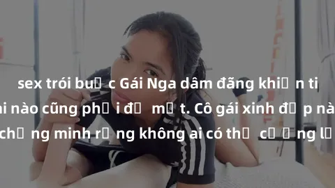 sex trói buộc Gái Nga dâm đãng khiến tim bất cứ chàng trai nào cũng phải đỏ mặt. Cô gái xinh đẹp này đã chứng minh rằng không ai có thể cưỡng lại khi cô làm tình đắm say.