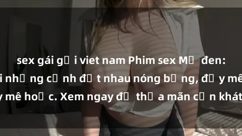 sex gái gọi viet nam Phim sex Mỹ đen: phút mãnh liệt với những cảnh địt nhau nóng bỏng, đầy mê hoặc. Xem ngay để thỏa mãn cơn khát tình dục của bạn!