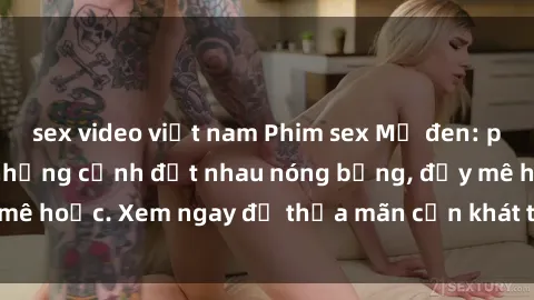 sex video việt nam Phim sex Mỹ đen: phút mãnh liệt với những cảnh địt nhau nóng bỏng, đầy mê hoặc. Xem ngay để thỏa mãn cơn khát tình dục của bạn!