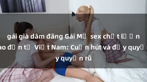 gái già dâm đãng Gái Mỹ sex chất lượng cao đến từ Việt Nam: Cuốn hút và đầy quyến rũ