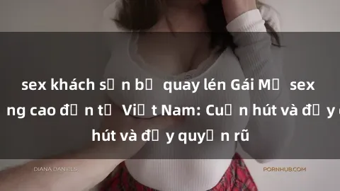 sex khách sạn bị quay lén Gái Mỹ sex chất lượng cao đến từ Việt Nam: Cuốn hút và đầy quyến rũ