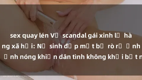 sex quay lén Vụ scandal gái xinh lộ hàng gây sốt trên mạng xã hội: Nữ sinh đẹp mắt bị rò rỉ ảnh nóng khiến dân tình không khỏi bất ngờ và phẫn nộ!
