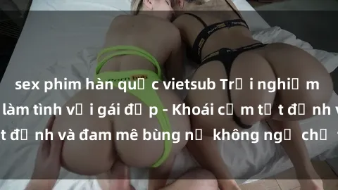 sex phim hàn quốc vietsub Trải nghiệm cực kỳ thú vị khi làm tình với gái đẹp - Khoái cảm tột đỉnh và đam mê bùng nổ không ngờ chỉ trong một đêm!