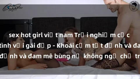 sex hot girl việt nam Trải nghiệm cực kỳ thú vị khi làm tình với gái đẹp - Khoái cảm tột đỉnh và đam mê bùng nổ không ngờ chỉ trong một đêm!