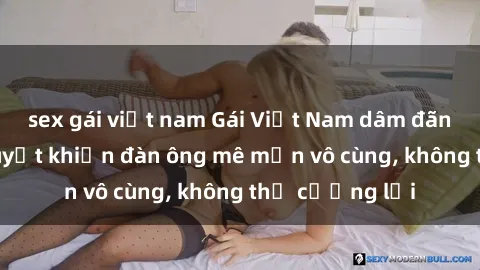 sex gái việt nam Gái Việt Nam dâm đãng: Những bí quyết khiến đàn ông mê mẩn vô cùng, không thể cưỡng lại