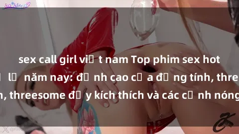 sex call girl việt nam Top phim sex hot nhất không thể bỏ lỡ năm nay: đỉnh cao của đồng tính, threesome đầy kích thích và các cảnh nóng đang gây sốt!