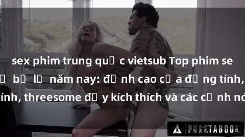 sex phim trung quốc vietsub Top phim sex hot nhất không thể bỏ lỡ năm nay: đỉnh cao của đồng tính, threesome đầy kích thích và các cảnh nóng đang gây sốt!