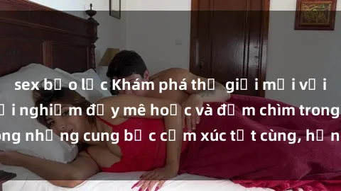sex bạo lực Khám phá thế giới mới với sex người lớn: trải nghiệm đầy mê hoặc và đắm chìm trong những cung bậc cảm xúc tột cùng, hứng khởi và cuốn hút.