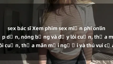 sex bác sĩ Xem phim sex miễn phí online ngay tại đây – Hấp dẫn, nóng bỏng và đầy lôi cuốn, thỏa mãn mọi người và thú vui của bạn!
